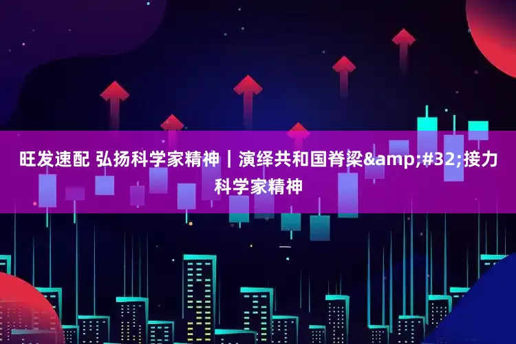 旺发速配 弘扬科学家精神｜演绎共和国脊梁 接力科学家精神