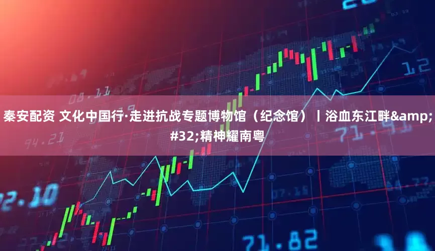 秦安配资 文化中国行·走进抗战专题博物馆（纪念馆）丨浴血东江畔 精神耀南粤