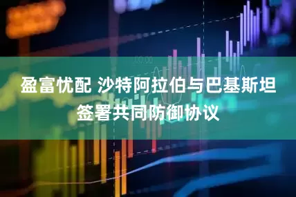 盈富忧配 沙特阿拉伯与巴基斯坦签署共同防御协议