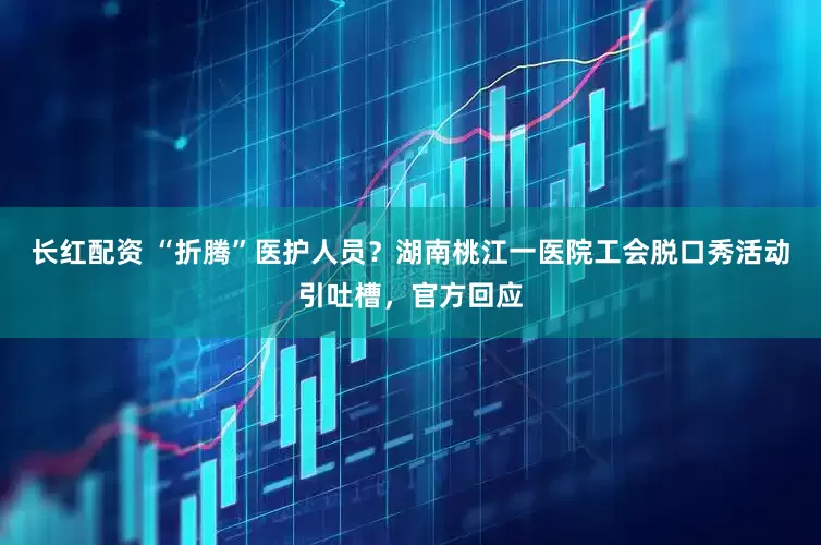 长红配资 “折腾”医护人员？湖南桃江一医院工会脱口秀活动引吐槽，官方回应