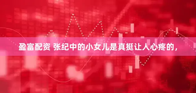 盈富配资 张纪中的小女儿是真挺让人心疼的，