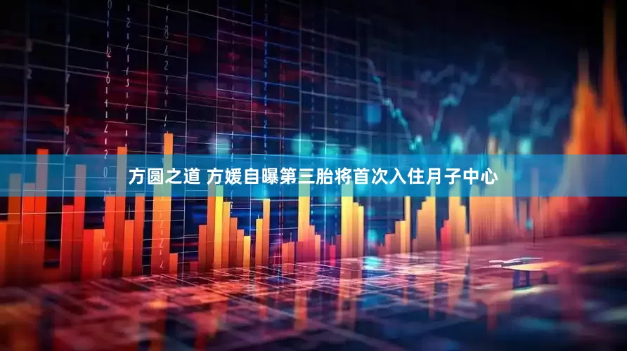 方圆之道 方媛自曝第三胎将首次入住月子中心