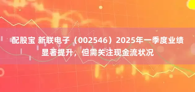 配股宝 新联电子（002546）2025年一季度业绩显著提升，但需关注现金流状况