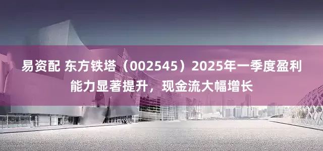 易资配 东方铁塔（002545）2025年一季度盈利能力显著提升，现金流大幅增长
