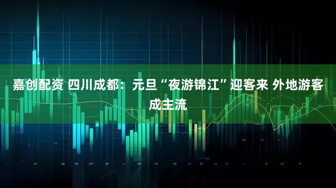 嘉创配资 四川成都：元旦“夜游锦江”迎客来 外地游客成主流