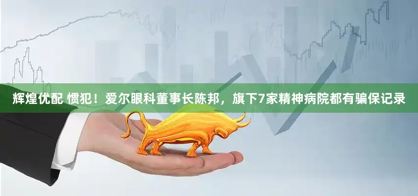 辉煌优配 惯犯！爱尔眼科董事长陈邦，旗下7家精神病院都有骗保记录