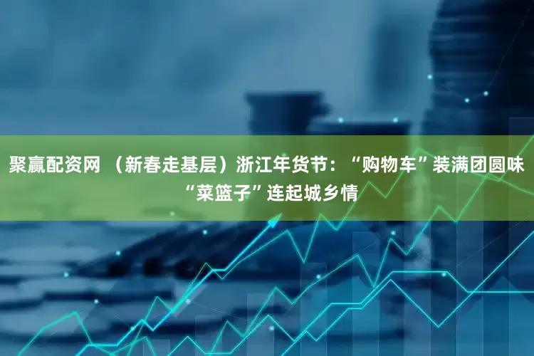 聚赢配资网 （新春走基层）浙江年货节：“购物车”装满团圆味 “菜篮子”连起城乡情