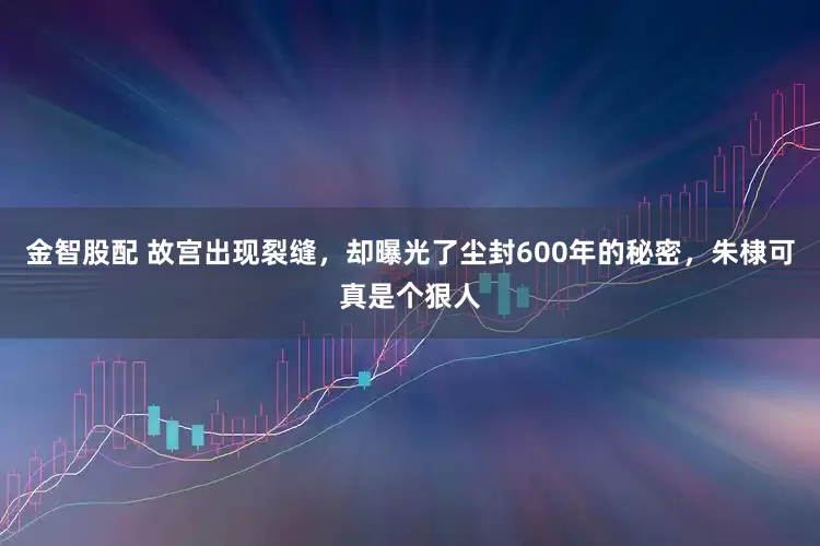 金智股配 故宫出现裂缝，却曝光了尘封600年的秘密，朱棣可真是个狠人