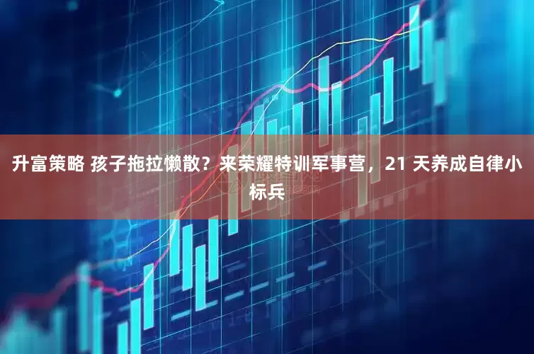 升富策略 孩子拖拉懒散？来荣耀特训军事营，21 天养成自律小标兵