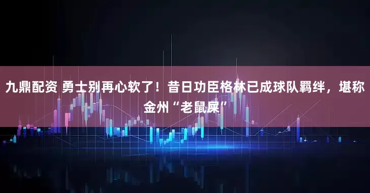 九鼎配资 勇士别再心软了！昔日功臣格林已成球队羁绊，堪称金州“老鼠屎”