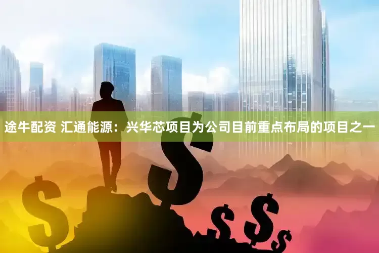 途牛配资 汇通能源：兴华芯项目为公司目前重点布局的项目之一