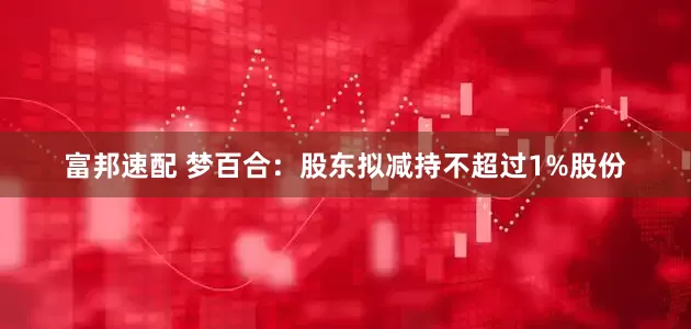 富邦速配 梦百合：股东拟减持不超过1%股份