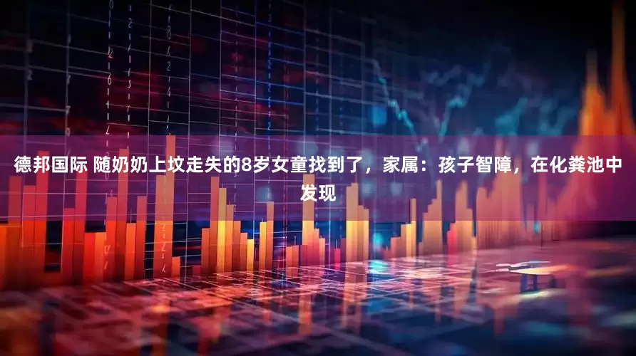 德邦国际 随奶奶上坟走失的8岁女童找到了，家属：孩子智障，在化粪池中发现