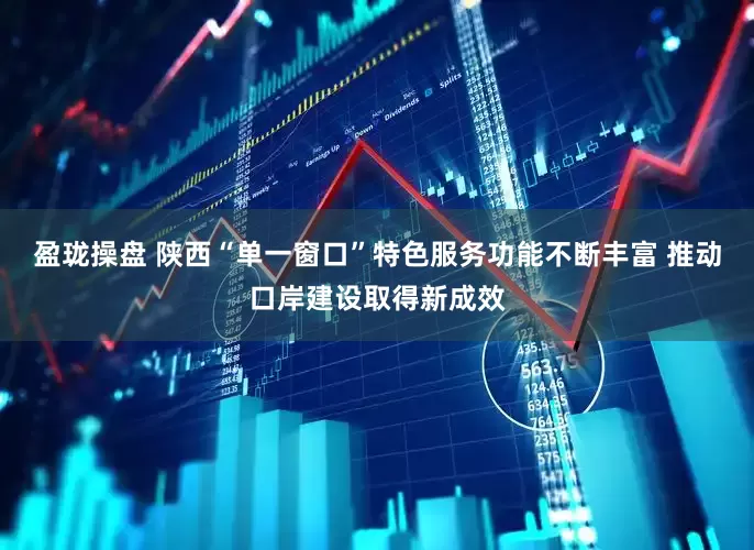 盈珑操盘 陕西“单一窗口”特色服务功能不断丰富 推动口岸建设取得新成效