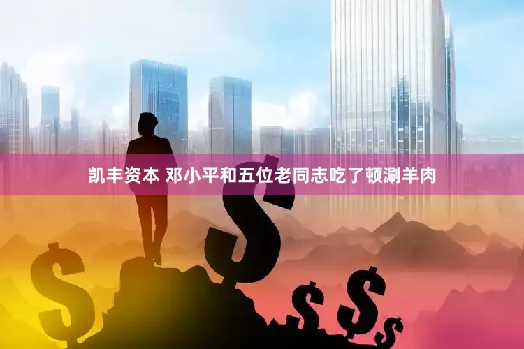 凯丰资本 邓小平和五位老同志吃了顿涮羊肉