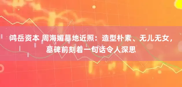 鸿岳资本 周海媚墓地近照：造型朴素、无儿无女，墓碑前刻着一句话令人深思